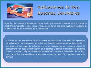 Especifica las nuevas aplicaciones que se están gestando en Internet para el comercio electrónico mediante la voz; es un artículo que está en continúa evolución mediante la colaboración de los miembros de la comunidad. El buzón de voz constituye un claro factor de fidelización que debe ser apreciado especialmente por operadoras virtuales y de tarjetas prepago que habitualmente no disponen de este tipo de sistemas y que se mueven en un mercado altamente competitivo con poca diferenciación de productos y por tanto con clientes bastante infieles, aunque cualquier operadora de telefonía se puede beneficiar de un bajo coste y de las funcionalidades avanzadas propuestas por JSC Ingenium para este servicio. 
