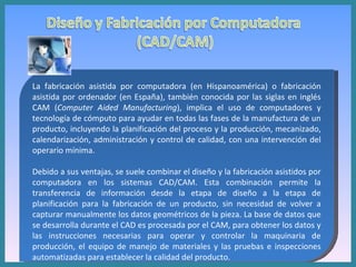 La fabricación asistida por computadora (en Hispanoamérica) o fabricación asistida por ordenador (en España), también conocida por las siglas en inglés CAM ( Computer Aided Manufacturing ), implica el uso de computadores y tecnología de cómputo para ayudar en todas las fases de la manufactura de un producto, incluyendo la planificación del proceso y la producción, mecanizado, calendarización, administración y control de calidad, con una intervención del operario mínima. Debido a sus ventajas, se suele combinar el diseño y la fabricación asistidos por computadora en los sistemas CAD/CAM. Esta combinación permite la transferencia de información desde la etapa de diseño a la etapa de planificación para la fabricación de un producto, sin necesidad de volver a capturar manualmente los datos geométricos de la pieza. La base de datos que se desarrolla durante el CAD es procesada por el CAM, para obtener los datos y las instrucciones necesarias para operar y controlar la maquinaria de producción, el equipo de manejo de materiales y las pruebas e inspecciones automatizadas para establecer la calidad del producto. 