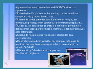 Algunas aplicaciones características del CAD/CAM son las siguientes: Calendarización para control numérico, control numérico computarizado y robots industriales.  Diseño de dados y moldes para fundición en los que, por ejemplo, se preprograman tolerancias de contracción (pieza II).  Dados para operaciones de trabajo de metales, por ejemplo, dados complicados para formado de láminas, y dados progresivos para estampado.  Diseño de herramientas y sopones, y electrodos para electroerosión.  Control de calidad e inspección; por ejemplo, máquinas de medición por coordenadas programadas en una estación de trabajo CAD/CAM.  Planeacíón y Calendarización de proceso.  Distribución de planta.  