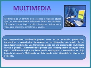 Multimedia es un término que se aplica a cualquier objeto que usa simultáneamente diferentes formas de contenido informativo como texto, sonido, imágenes, animación y video para informar o entretener al usuario. Las presentaciones multimedia pueden verse en un escenario, proyectarse, transmitirse, o reproducirse localmente en un dispositivo por medio de un reproductor multimedia. Una transmisión puede ser una presentación multimedia en vivo o grabada. Las transmisiones pueden usar tecnología tanto analógica como digital. Multimedia digital en línea puede descargarse o transmitirse en flujo (usando streaming). Multimedia en flujo puede estar disponible en vivo o por demanda. 