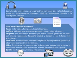 La multimedia encuentra su uso en varias áreas incluyendo pero no limitado a: arte, educación, entretenimiento, ingeniería, medicina, matemáticas, negocio, y la investigación científica. Tipos de información multimedia: Texto:  sin formatear, formateado, lineal e hipertexto.  Gráficos:  utilizados para representar esquemas, planos, dibujos lineales...  Imágenes:  son documentos formados por pixeles. Pueden generarse por copia del entorno (escaneado, fotografía digital) y tienden a ser ficheros muy voluminosos.  Animación:  presentación de un número de gráficos por segundo que genera en el observador la sensación de movimiento.  Vídeo:  Presentación de un número de imágenes por segundo, que crean en el observador la sensación de movimiento. Pueden ser sintetizadas o captadas.  Sonido:  puede ser habla, música u otros sonidos.  