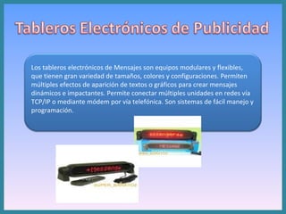 Los tableros electrónicos de Mensajes son equipos modulares y flexibles, que tienen gran variedad de tamaños, colores y configuraciones. Permiten múltiples efectos de aparición de textos o gráficos para crear mensajes dinámicos e impactantes. Permite conectar múltiples unidades en redes vía TCP/IP o mediante módem por vía telefónica. Son sistemas de fácil manejo y programación.  