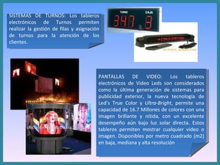 SISTEMAS DE TURNOS: Los tableros electrónicos de Turnos permiten realizar la gestión de filas y asignación de turnos para la atención de los clientes.  PANTALLAS DE VIDEO: Los tableros electrónicos de Video Leds son considerados como la última generación de sistemas para publicidad exterior, la nueva tecnología de Led’s True Color y  Ultra-Bright , permite una capacidad de 16.7 Millones de colores con una imagen brillante y nítida, con un excelente desempeño aún bajo luz solar directa. Estos tableros permiten mostrar cualquier video o imagen. Disponibles por metro cuadrado (m2) en baja, mediana y alta resolución 