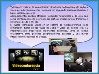 Videoconferencia es la comunicación simultánea bidireccional de audio y vídeo, permitiendo mantener reuniones con grupos de personas situadas en lugares alejados entre sí.  Adicionalmente, pueden ofrecerse facilidades telemáticas o de otro tipo como el intercambio de informaciones gráficas, imágenes fijas, transmisión de ficheros desde el PC, etc. El núcleo tecnológico usado en un sistema de videoconferencia es la compresión digital de los flujos de audio y video en tiempo real. Su implementación proporciona importantes beneficios, como el trabajo colaborativo entre personas geográficamente distantes y una mayor integración entre grupos de trabajo. 