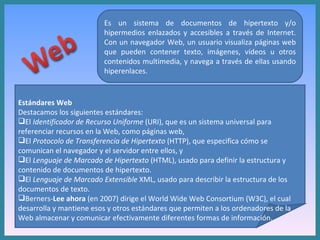 Es un sistema de documentos de hipertexto y/o hipermedios enlazados y accesibles a través de Internet. Con un navegador Web, un usuario visualiza páginas web que pueden contener texto, imágenes, vídeos u otros contenidos multimedia, y navega a través de ellas usando hiperenlaces. Estándares Web  Destacamos los siguientes estándares: El  Identificador de Recurso Uniforme  (URI), que es un sistema universal para referenciar recursos en la Web, como páginas web,  El  Protocolo de Transferencia de Hipertexto  (HTTP), que especifica cómo se comunican el navegador y el servidor entre ellos, y  El  Lenguaje de Marcado de Hipertexto  (HTML), usado para definir la estructura y contenido de documentos de hipertexto.  El  Lenguaje de Marcado Extensible  XML, usado para describir la estructura de los documentos de texto.  Berners- Lee ahora  (en 2007) dirige el World Wide Web Consortium (W3C), el cual desarrolla y mantiene esos y otros estándares que permiten a los ordenadores de la Web almacenar y comunicar efectivamente diferentes formas de información. 