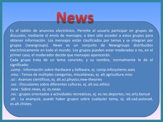 Es el tablón de anuncios electrónico. Permite al usuario participar en grupos de discusión, mediante el envío de mensajes, o bien sólo acceder a estos grupos para obtener información. Los mensajes están clasificados por temas y se integran por grupos (newsgroups). News es un conjunto de Newsgroups distribuídos electrónicamente en todo el mundo. Los grupos pueden estar moderados o no, en el primer caso, el moderador decide que mensajes aparecerán.  Cada grupo trata de un tema concreto, y su nombre, normalmente le da el significado: .comp : Información sobre Hardware y Software, ej. comp.infosystems.wais  .misc : Temas de múltiples categorías, misceláneas, ej. alt.agriculture.misc  .sci : Avances científicos, ej. alt.sci.physics.new-theories  .soc : Discusiones sobre diferentes culturas, ej. alt.soc.ethics  .new : Sobre news, ej. es.news  .rec : grupos orientados a actividades recreativas, ej. es.rec.deportes, rec.arts.bonsai  .alt : La anarquía, puede haber grupos sobre cualquier tema, ej. alt.cad.autocad, es.alt.chistes.  