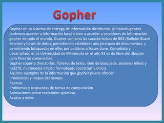 Gopher es un sistema de entrega de información distribuido. Utilizando gopher podemos acceder a información local o bien a acceder a servidores de información gopher de todo el mundo. Gopher combina las características de BBS (Bulletin Board Service) y bases de datos, permitiendo establecer una jerarquía de documentos, y permitiendo búsquedas en ellos por palabras o frases clave. Concebido y desarrollado en la Universidad de Minnesota en el año 91 es de libre distribución para fines no comerciales. Gopher soporta directorios, ficheros de texto, item de búsqueda, sesiones telnet y tn3270, multimedia y texto formateado (postcript y otros). Algunos ejemplos de la información que gopher puede ofrecer: Pronósticos y mapas del tiempo  Recetas  Problemas y respuestas de temas de computación  Animaciones sobre reacciones químicas  Acceso a news  