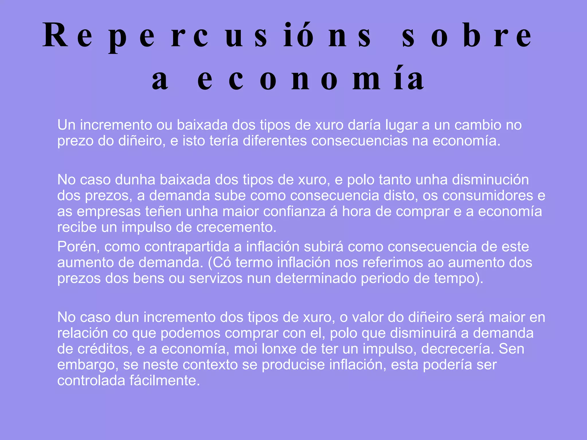 Repercusións sobre a economía Un incremento ou baixada dos tipos de xuro daría lugar a un cambio no prezo do diñeiro, e isto tería diferentes consecuencias na economía. No caso dunha baixada dos tipos de xuro, e polo tanto unha disminución dos prezos, a demanda sube como consecuencia disto, os consumidores e as empresas teñen unha maior confianza á hora de comprar e a economía recibe un impulso de crecemento.  Porén, como contrapartida a inflación subirá como consecuencia de este aumento de demanda. (Có termo inflación nos referimos ao aumento dos prezos dos bens ou servizos nun determinado periodo de tempo). No caso dun incremento dos tipos de xuro, o valor do diñeiro será maior en relación co que podemos comprar con el, polo que disminuirá a demanda de créditos, e a economía, moi lonxe de ter un impulso, decrecería. Sen embargo, se neste contexto se producise inflación, esta podería ser controlada fácilmente. 