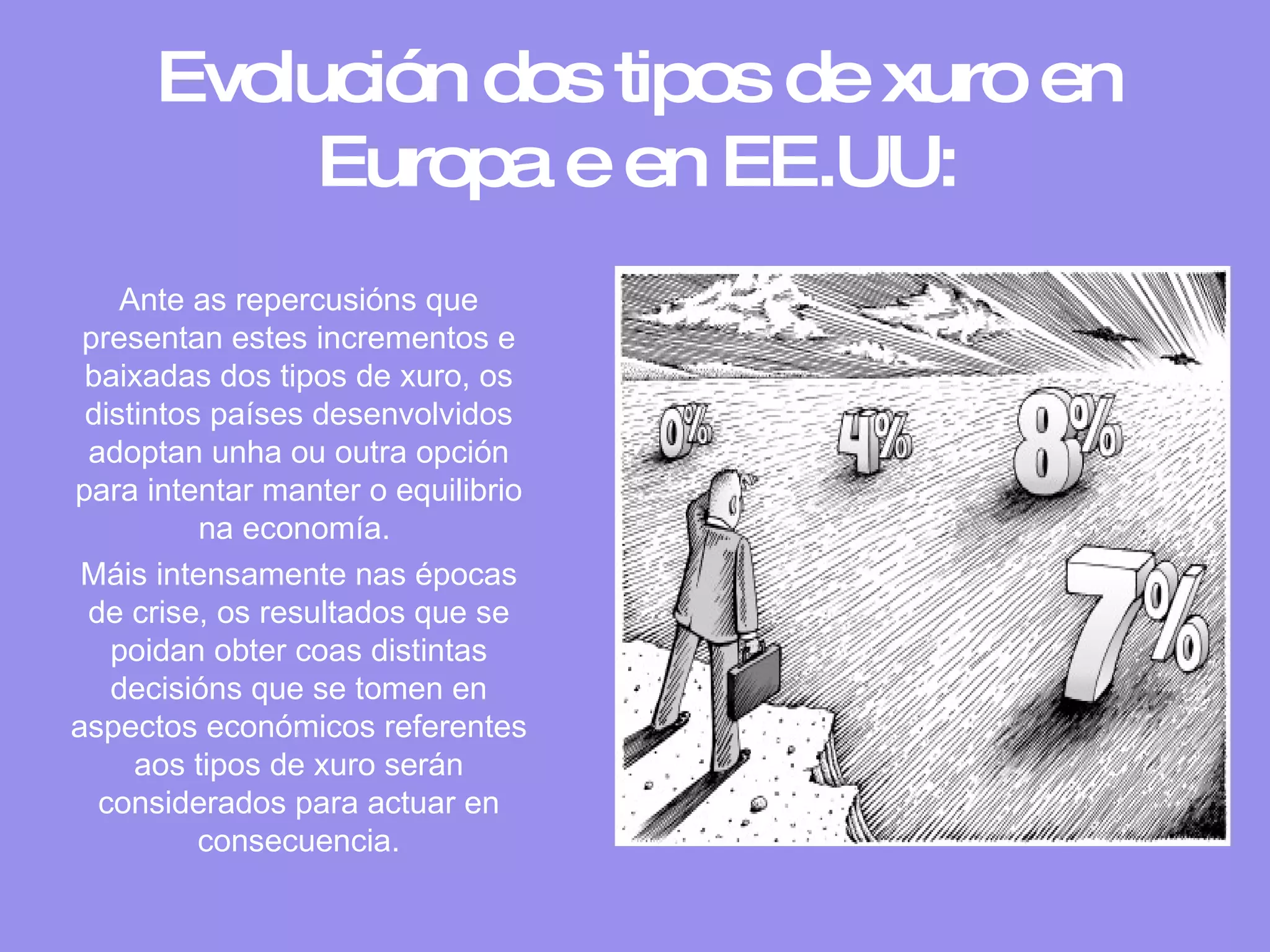 Evolución dos tipos de xuro en Europa e en EE.UU: Ante as repercusións que presentan estes incrementos e baixadas dos tipos de xuro, os distintos países desenvolvidos adoptan unha ou outra opción para intentar manter o equilibrio na economía.  Máis intensamente nas épocas de crise, os resultados que se poidan obter coas distintas decisións que se tomen en aspectos económicos referentes aos tipos de xuro serán considerados para actuar en consecuencia. 