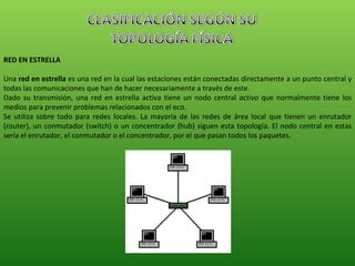 RED EN ESTRELLA Una  red en estrella  es una red en la cual las estaciones están conectadas directamente a un punto central y todas las comunicaciones que han de hacer necesariamente a través de este. Dado su transmisión, una red en estrella activa tiene un nodo central  activo  que normalmente tiene los medios para prevenir problemas relacionados con el eco. Se utiliza sobre todo para redes locales. La mayoría de las redes de área local que tienen un enrutador (router), un conmutador (switch) o un concentrador (hub) siguen esta topología. El nodo central en estas sería el enrutador, el conmutador o el concentrador, por el que pasan todos los paquetes. 
