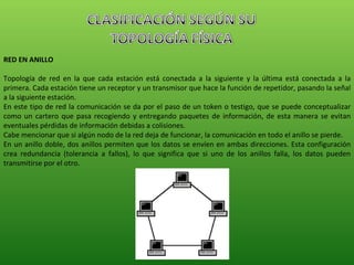 RED EN ANILLO Topología de red en la que cada estación está conectada a la siguiente y la última está conectada a la primera. Cada estación tiene un receptor y un transmisor que hace la función de repetidor, pasando la señal a la siguiente estación. En este tipo de red la comunicación se da por el paso de un token o testigo, que se puede conceptualizar como un cartero que pasa recogiendo y entregando paquetes de información, de esta manera se evitan eventuales pérdidas de información debidas a colisiones. Cabe mencionar que si algún nodo de la red deja de funcionar, la comunicación en todo el anillo se pierde. En un anillo doble, dos anillos permiten que los datos se envíen en ambas direcciones. Esta configuración crea redundancia (tolerancia a fallos), lo que significa que si uno de los anillos falla, los datos pueden transmitirse por el otro. 