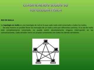 RED EN MALLA La  topología en malla  es una topología de red en la que cada nodo está conectado a todos los nodos.  De esta manera es posible llevar los mensajes de un nodo a otro por diferentes caminos. Si la red de malla está completamente conectada, no puede existir absolutamente ninguna interrupción en las comunicaciones. Cada servidor tiene sus propias conexiones con todos los demás servidores. 