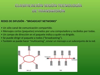 REDES DE DIFUSIÓN - “BROADCAST NETWORKS” •  Un sólo canal de comunicación compartido. •  Mensajes cortos (paquetes) enviados por una computadora y recibidos por todas. •  Un campo de dirección en el paquete indica a quién va dirigido. •  Se puede dirigir el paquete a todos (“broadcasting”). •  También se puede hacer “multicasting”, enviar un mensaje a un subconjunto de la red. 