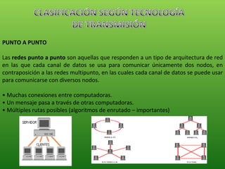 PUNTO A PUNTO Las  redes punto a punto  son aquellas que responden a un tipo de arquitectura de red en las que cada canal de datos se usa para comunicar únicamente dos nodos, en contraposición a las redes multipunto, en las cuales cada canal de datos se puede usar para comunicarse con diversos nodos. •  Muchas conexiones entre computadoras. •  Un mensaje pasa a través de otras computadoras. •  Múltiples rutas posibles (algoritmos de enrutado – importantes) 