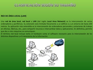 RED DE ÁREA LOCAL ( LAN ) Una  red de área local ,  red local  o  LAN  (del inglés  Local Area Network ) es la interconexión de varios ordenadores y periféricos. Su extensión esta limitada físicamente a un edificio o a un entorno de hasta 200 metros. Su aplicación más extendida es la interconexión de ordenadores personales y estaciones de trabajo en oficinas, fábricas, etc., para compartir recursos e intercambiar datos y aplicaciones. En definitiva, permite que dos o más máquinas se comuniquen. El término red local incluye tanto el hardware como el software necesario para la interconexión de los distintos dispositivos y el tratamiento de la información. 
