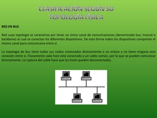 RED EN BUS Red cuya topología se caracteriza por tener un único canal de comunicaciones (denominado bus, troncal o backbone) al cual se conectan los diferentes dispositivos. De esta forma todos los dispositivos comparten el mismo canal para comunicarse entre sí. La topología de bus tiene todos sus nodos conectados directamente a un enlace y no tiene ninguna otra conexión entre si. Físicamente cada host está conectado a un cable común, por lo que se pueden comunicar directamente. La ruptura del cable hace que los hosts queden desconectados. 