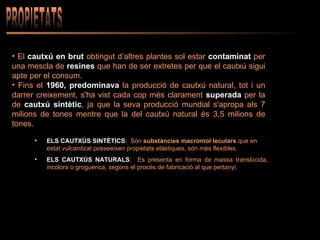 PROPIETATS El  cautxú en brut  obtingut d’altres plantes sol estar  contaminat  per una mescla de   resines  que han de ser extretes per que el cautxú sigui apte per el consum.  Fins el  1960,   predominava  la producció de cautxú natural, tot i un darrer creixement, s'ha vist cada cop més clarament  superada  per la de  cautxú sintètic , ja que la seva producció mundial s'apropa als 7 milions de tones mentre que la del cautxú natural és 3,5 milions de tones. ELS CAUTXÚS SINTÈTICS :  Són  substàncies macromol·leculars  que en estat vulcanitzat posseeixen propietats elàstiques, són més flexibles. ELS CAUTXÚS NATURALS :  Es presenta en forma de massa translúcida, incolora o groguenca, segons el procés de fabricació al que pertanyi.   
