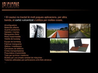 APLICACIONS El cautxú no tractat té molt poques aplicacions, per altra banda, el  carbó vulcanitzat  s’utilitza per moltes coses. Amortiguadors Materials aïllants Guants protectors Sabates i mantes Mangueres d'aire  Roba impermeable Vestits de busseig Equips de bombeig   Fabricar mangueres   Globus i matalassos  Carcasses de telèfons  Cintes transportadores Pneumàtics d’automòbils Tubs per química i medicina Rodets per una amplia varietat de màquines Tuberíes utilitzades per perforacions amb llots abrasius ... 