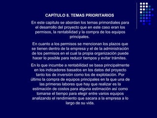 CAPÍTULO 8. TEMAS PRIORITARIOS   En este capitulo se abordan los temas primordiales para el desarrollo del proyecto que en este caso eran los permisos, la rentabilidad y la compra de los equipos principales.  En cuanto a los permisos se mencionan los plazos que se tienen dentro de la empresa y el de la administración de los permisos en el cual la propia organización puede hacer lo posible para reducir tiempos y evitar trámites.  En lo que incumbe a rentabilidad se basa principalmente en los indicadores basados en los datos del proyecto tanto los de inversión como los de explotación. Por último la compra de equipos principales en la que una de las primeras labores que hay que realizar es la estimación de costos para alguna estimación así como tomarse el tiempo para elegir entre varios equipos analizando el rendimiento que sacara a la empresa a lo largo de su vida. 