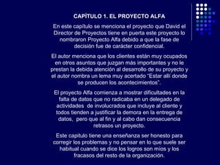 CAPÍTULO 1. EL PROYECTO ALFA En este capítulo se menciona el proyecto que David el Director de Proyectos tiene en puerta este proyecto lo nombraron Proyecto Alfa debido a que la fase de decisión fue de carácter confidencial. El autor menciona que los clientes están muy ocupados en otros asuntos que juzgan más importantes y no le prestan la debida atención al desarrollo de su proyecto y el autor nombra un lema muy acertado “Estar allí donde se producen los acontecimientos”. El proyecto Alfa comienza a mostrar dificultades en la falta de datos que no radicaba en un delegado de actividades  de involucrados que incluye al cliente y todos tienden a justificar la demora en la entrega de datos,  pero que al fin y al cabo dan consecuencia retrasos un proyecto. Este capitulo tiene una enseñanza ser honesto para corregir los problemas y no pensar en lo que suele ser habitual cuando se dice los logros son míos y los fracasos del resto de la organización. 