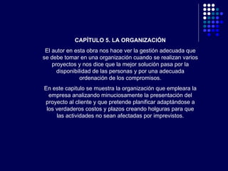 CAPÍTULO 5. LA ORGANIZACIÓN El autor en esta obra nos hace ver la gestión adecuada que se debe tomar en una organización cuando se realizan varios proyectos y nos dice que la mejor solución pasa por la disponibilidad de las personas y por una adecuada ordenación de los compromisos. En este capitulo se muestra la organización que empleara la empresa analizando minuciosamente la presentación del proyecto al cliente y que pretende planificar adaptándose a los verdaderos costos y plazos creando holguras para que las actividades no sean afectadas por imprevistos. 
