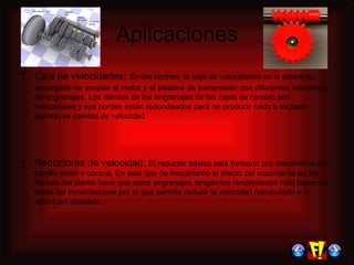 Aplicaciones Caja de velocidades:   En los coches, la  caja de velocidades es el elemento encargado de acoplar el motor y el sistema de transmisión con diferentes relaciones de engranajes.  Los dientes de los engranajes de las cajas de cambio son helicoidales y sus bordes están redondeados para no producir ruido o rechazo cuando se cambia de velocidad.  Reductores de velocidad:  El reductor básico está formado por mecanismo de tornillo sinfín y corona. En este tipo de mecanismo el efecto del rozamiento en los flancos del diente hace que estos engranajes tengan los rendimientos más bajos de todas las transmisiones por lo que permite reducir la velocidad manipularla a la velocidad deseada .  