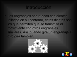 Introducción Los engranajes son ruedas con dientes tallados en su contorno, estos dientes son los que permiten que se transmita el movimiento con otros engranajes similares. Así  cuando gira un engranaje el otro gira también. 
