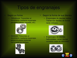 Tipos de engranajes Según su forma Cilíndricos:  Transmiten el movimiento mediante engranajes paralelos (relojes, juguetes, etc). Cónicos:  Transmiten el movimiento mediante engranajes perpendiculares (sistemas transmisión en coches). Según la forma de sus dientes Engranajes de dientes rectos: Tienen los dientes de forma recta (relojes). Engranajes de dientes helicoidales:  tienen dientes curvados (cajas de velocidad) 