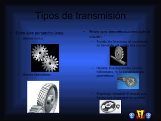 Tipos de transmisión Entre ejes perpendiculares Dientes rectos Dientes helicoidales Entre ejes perpendiculares que se cruzan: Tornillo sin fin-corona: el movimiento de transmite del tornillo a la corona. Hipoide: Dos engranajes cónicos helicoidales, no se cortan sus ejes geométricos. Engranaje helicoidal: El Angulo que forman sus engranajes es opuesto 