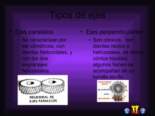 Tipos de ejes Ejes paralelos Se caracterizan por ser cilíndricos, con dientes helicoidales, y con los dos engranajes helicoidales. Ejes perpendiculares Son cónicos,  con dientes rectos o helicoidales, de forma cónica hipoidal, algunos tienen se acompañan de un tornillo sin-fin. 