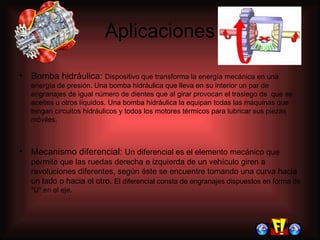 Aplicaciones Bomba hidráulica:  Dispositivo que transforma la energía mecánica en una energía de presión. Una bomba hidráulica que lleva en su interior un par de engranajes de igual número de dientes que al girar provocan el trasiego de  que se  aceites u otros líquidos. Una bomba hidráulica la equipan todas las máquinas que tengan circuitos hidráulicos y todos los motores térmicos para lubricar sus piezas móviles.  Mecanismo diferencial:  Un diferencial es el elemento mecánico que permite que las  ruedas  derecha e izquierda de un vehículo giren a revoluciones diferentes, según éste se encuentre tomando una curva hacia un lado o hacia el otro.  El diferencial consta de engranajes dispuestos en forma de "U" en el eje. 