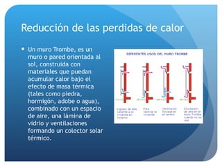 Reducción de las perdidas de calor Un muro Trombe, es un muro o pared orientada al sol, construida con materiales que puedan acumular calor bajo el efecto de masa térmica (tales como piedra, hormigón, adobe o agua), combinado con un espacio de aire, una lámina de vidrio y ventilaciones formando un colector solar térmico. 
