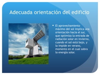 Adecuada orientación del edificio El aprovechamiento máximo del sol implica una orientación hacia el sur, que optimiza la entrada de radiación solar en invierno, cuando el sol está bajo, y la impide en verano, momento en el cual sobra la energía solar. 