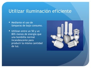 Utilizar iluminación eficiente Mediante el uso de lámparas de bajo consumo. Utilizan entre un 50 y un 80% menos de energía que una bombilla normal incandescente para producir la misma cantidad de luz.  
