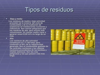 Tipos de residuos    Baja y media :     Los residuos de media y baja actividad proceden de la minería, del ciclo de combustible y de la irradiación de sustancias en instalaciones nucleares y radiactivas. Son menos peligrosos que los residuos de alta, pero mucho más voluminosos. Un reactor medio viene a generar unos 6.220 m3 a lo largo de su vida. Alta :      Los residuos de alta actividad constituyen el 1 % del total, pero contienen el 95% de la radiactividad generada. Son el combustible gastado de las centrales nucleares y las cabezas nucleares procedentes de las bombas y misiles atómicos. Son los más peligrosos y los que poseen vida más larga.   