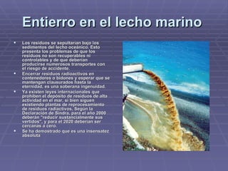 Entierro en el lecho marino   Los residuos se sepultarían bajo los sedimentos del lecho oceánico. Esto presenta los problemas de que los residuos no son recuperables ni controlables y de que deberían producirse numerosos transportes con el riesgo de accidente.    Encerrar residuos radioactivos en contenedores o bidones y esperar que se mantengan clausurados hasta la eternidad, es una soberana ingenuidad. Ya existen leyes internacionales que prohíben el depósito de residuos de alta actividad en el mar, si bien siguen existiendo plantas de reprocesamiento de residuos radiactivos, Según la Declaración de Sindra, para el año 2000 deberán "reducir sustancialmente sus vertidos", y para el 2020 deberían ser cercanas a cero.   Se ha demostrado que es una insensatez absoluta 