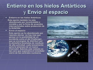 Entierro en los hielos Antárticos  y  Envío al espacio   Entierro en los hielos Antárticos : Esta opción también ha sido abandonada por incontrolable e inviable y por la firma de acuerdos internacionales sobre protección de la Antártida.   Envío al espacio: Esta opción se ha abandonado por razones obvias: no hay más que pensar en la posibilidad de un accidente como el del Challenger, que se encargase de distribuir por la atmósfera toneladas de residuos de alta actividad; cada lanzamiento sería la amenaza de un nuevo Chernobil. Además este método es tan caro que supondría el inmediato cierre de las centrales nucleares.   
