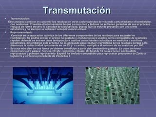 Transmutación   Transmutación: Este proceso consiste en convertir los residuos en otros radionucleidos de vida más corta mediante el bombardeo con neutrones. Presenta el inconveniente de que es muy caro y todavía no se tienen garantías de que el proceso reduzca de forma efectiva la cantidad de radiactividad, puesto que se trata de procesos con una cierta estadística y no siempre se obtienen isótopos menos activos.   Reprocesamiento: Consiste en la separación química de los diferentes componentes de los residuos para su posterior reutilización. Se podría extraer el uranio no gastado y el plutonio para usarlos como combustible de reactores rápidos. Además se extraen otros isótopos para usarlos como fuentes radiactivas en medicina o con fines industriales. Sin embargo este proceso no es adecuado para resolver el problema de los residuos porque sólo disminuye la radiactividad típicamente en un 3% y, a cambio, multiplica el volumen de los residuos por 160.   Se trata más bien de una forma de obtener beneficios a partir del combustible gastado. Lo usan de forma comercial cuatro países: Francia, EE.UU., Inglaterra y Rusia. Un total de 16 países tienen combustible reprocesado o planean reprocesarlo. España ha enviado combustible para reprocesar procedente de Zorita a Inglaterra y a Francia procedente de Vandellós I.   