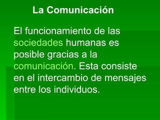 La Comunicación El funcionamiento de las  sociedades  humanas es posible gracias a la  comunicación . Esta consiste en el intercambio de mensajes entre los individuos.  