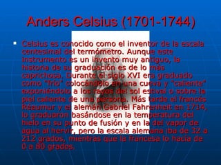 Anders Celsius (1701-1744) Celsius es conocido como el inventor de la escala centesimal del termómetro. Aunque este instrumento es un invento muy antiguo, la historia de su graduación es de lo más caprichosa. Durante el siglo XVI era graduado como "frío" colocándolo en una cueva y "caliente" exponiéndolo a los rayos del sol estival o sobre la piel caliente de una persona. Más tarde el francés Réaumur y el alemán Gabriel Fahrenheit en 1714, lo graduaron basándose en la temperatura del hielo en su punto de fusión y en la del vapor de agua al hervir, pero la escala alemana iba de 32 a 212 grados, mientras que la francesa lo hacía de 0 a 80 grados.  