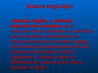 Sistema anglosajón sistema inglés , o  sistema imperial de unidades  es el conjunto de las unidades no métricas que se utilizan actualmente en muchos territorios de habla inglesa. Pero existen discrepancias entre los sistemas de Estados Unidos e Inglaterra, e incluso sobre la diferencia de valores entre otros tiempos y ahora.  