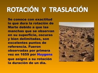 Se conoce con exactitud lo que dura la rotación de Marte debido a que las manchas que se observan en su superficie, oscuras y bien delimitadas, son excelentes puntos de referencia. Fueron observadas por primera vez en 1659 por  Huygens  que asignó a su rotación la duración de un día. 