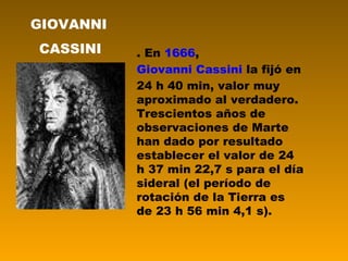 . En  1666 ,  Giovanni Cassini  la fijó en 24 h 40 min, valor muy aproximado al verdadero. Trescientos años de observaciones de Marte han dado por resultado establecer el valor de 24 h 37 min 22,7 s para el día sideral (el período de rotación de la Tierra es de 23 h 56 min 4,1 s).  GIOVANNI CASSINI 
