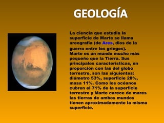 La ciencia que estudia la superficie de Marte se llama areografía (de  Ares , dios de la guerra entre los griegos). Marte es un mundo mucho más pequeño que la Tierra. Sus principales características, en proporción con las del globo terrestre, son las siguientes: diámetro 53%, superficie 28%, masa 11%. Como los océanos cubren el 71% de la superficie terrestre y Marte carece de mares las tierras de ambos mundos tienen aproximadamente la misma superficie. 
