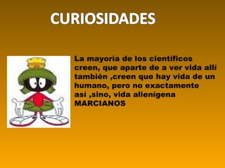 La mayoría de los científicos creen, que aparte de a ver vida allí también ,creen que hay vida de un humano, pero no exactamente así ,sino, vida alienígena MARCIANOS 