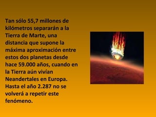 Tan sólo 55,7 millones de kilómetros separarán a la Tierra de Marte, una distancia que supone la máxima aproximación entre estos dos planetas desde hace 59.000 años, cuando en la Tierra aún vivían Neandertales en Europa. Hasta el año 2.287 no se volverá a repetir este fenómeno.  