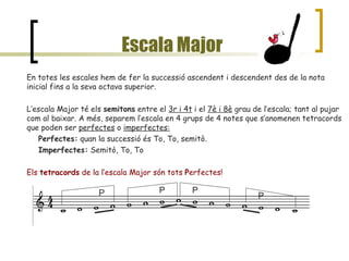 Escala Major En totes les escales hem de fer la successió ascendent i descendent des de la nota inicial fins a la seva octava superior. L’escala Major té els  semitons  entre el  3r i 4t  i el  7è i 8è  grau de l’escala; tant al pujar com al baixar. A més, separem l’escala en 4 grups de 4 notes que s’anomenen tetracords que poden ser  perfectes  o  imperfectes: Perfectes:  quan la successió és To, To, semitò. Imperfectes:  Semitò, To, To Els  tetracords  de la l’escala Major són tots  P erfectes! P P P P 