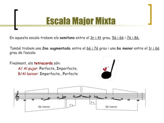 Escala Major Mixta En aquesta escala trobem els  semitons  entre el  3r i 4t  grau,  5è i 6è  i  7è i 8è. També trobem una  2na augmentada  entre el  6è i 7è  grau i una  6a menor  entre el  1r i 6è  grau de l’escala Finalment, els  tetracords  són:  A/ Al pujar:   P erfecte,  I mperfecte. B/Al baixar:   I mperfecte.,  P erfecte 6è menor 2ª a 2ª a 6è menor 