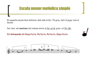 Escala menor melòdica simple En aquesta escala hem d’alterar amb més el 6è i 7è grau, tant al pujar com al baixar.  Per tant, els  semitons  els trobem entre el  2n i el 3r  grau i el  7è i 8è. Els  tetracords  són  I mperfecte,  P erfecte,  P erfecte,  I mperfecte. I P P I 
