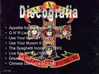 Appetite for Destruction (1987) G N' R Lies (1988) Use Your Illusion I (1991) Use Your Illusion II (1991) The Spaghetti Incident? (1993) Live Era '87-'93 (1999) Greatest Hits (2004) Chinese Democracy (2008) Discografia
